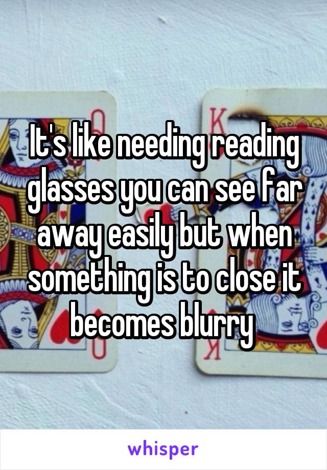 It's like needing reading glasses you can see far away easily but when something is to close it becomes blurry 
