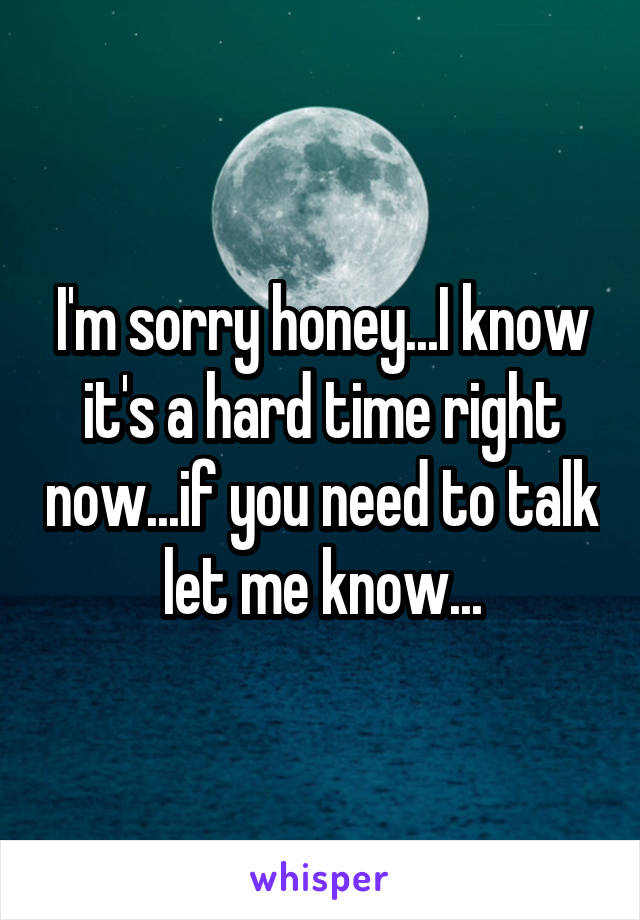 I'm sorry honey...I know it's a hard time right now...if you need to talk let me know...
