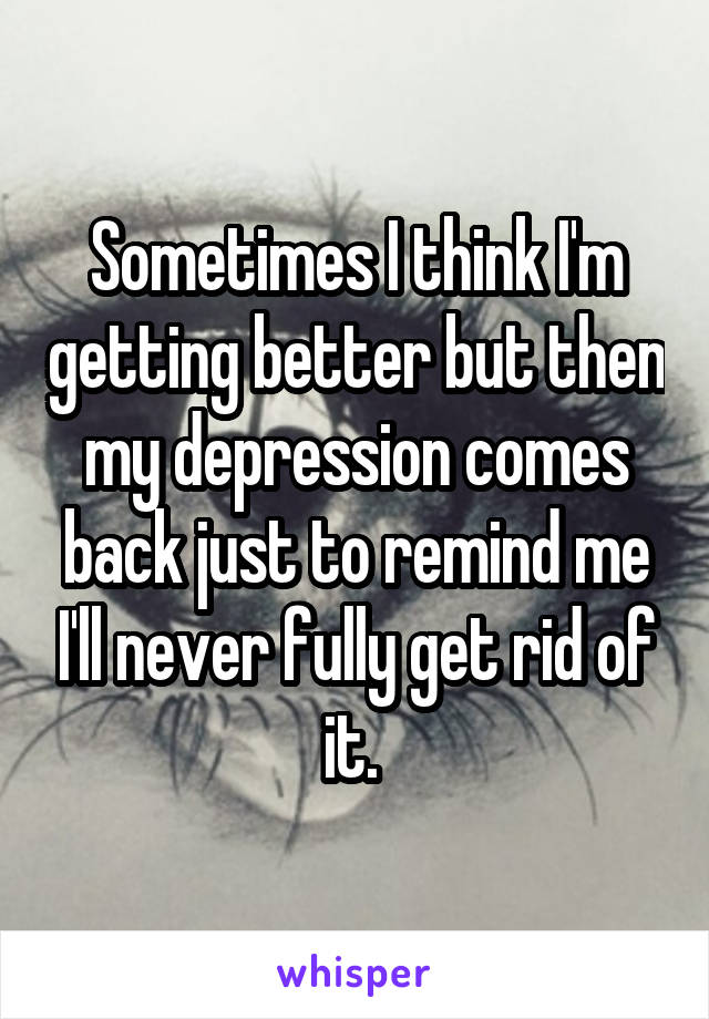 Sometimes I think I'm getting better but then my depression comes back just to remind me I'll never fully get rid of it. 
