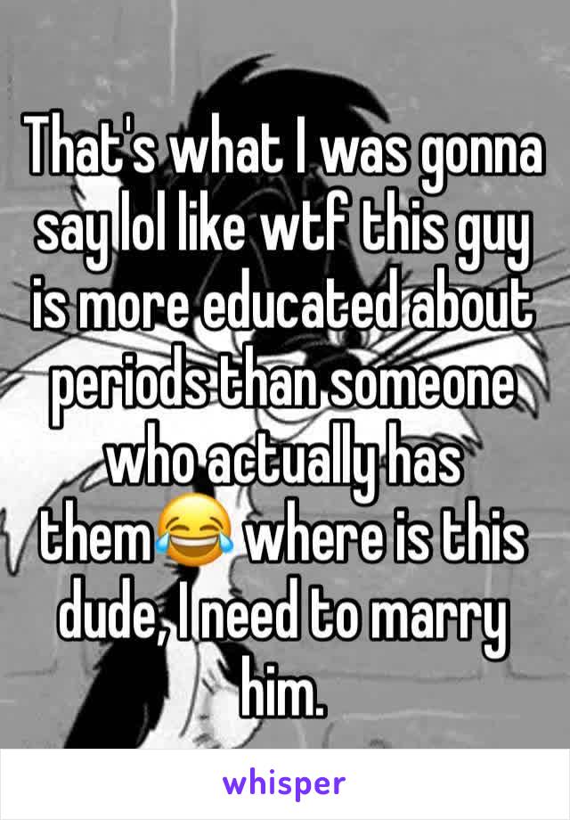 That's what I was gonna say lol like wtf this guy is more educated about periods than someone who actually has them😂 where is this dude, I need to marry him. 