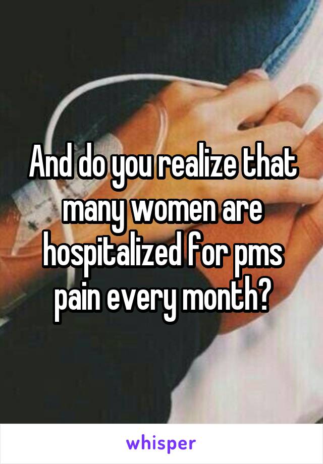 And do you realize that many women are hospitalized for pms pain every month?