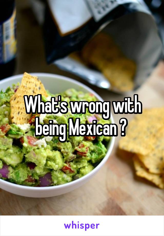 What's wrong with being Mexican ? 