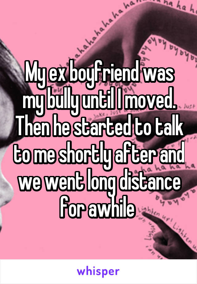 My ex boyfriend was my bully until I moved. Then he started to talk to me shortly after and we went long distance for awhile 