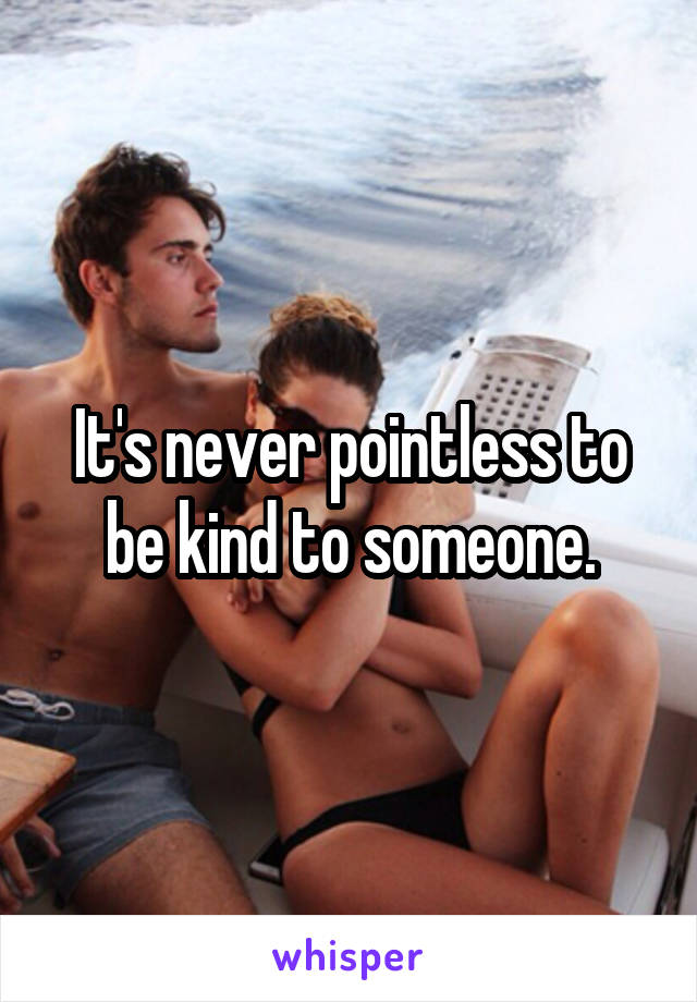 It's never pointless to be kind to someone.