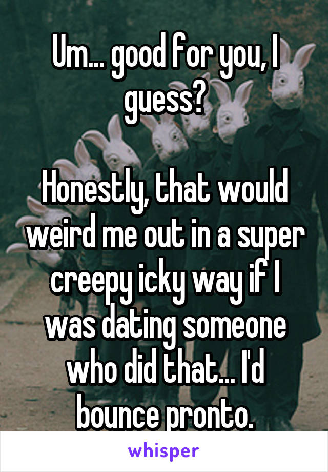 Um... good for you, I guess?

Honestly, that would weird me out in a super creepy icky way if I was dating someone who did that... I'd bounce pronto.