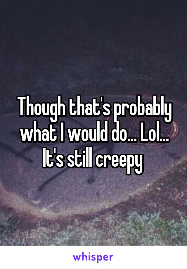 Though that's probably what I would do... Lol... It's still creepy 