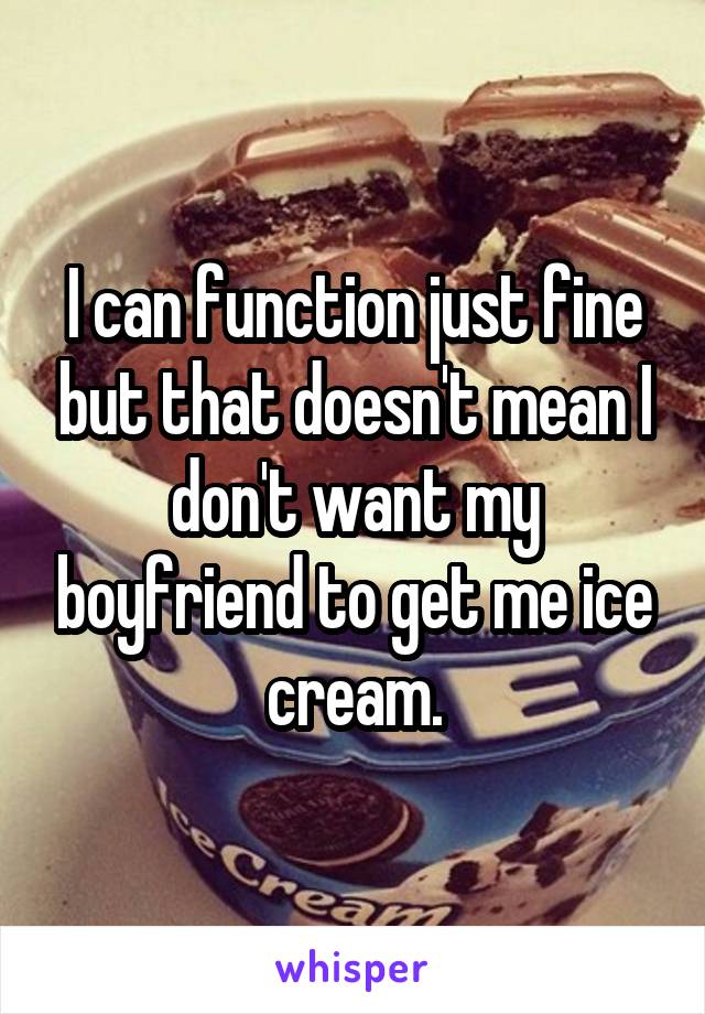 I can function just fine but that doesn't mean I don't want my boyfriend to get me ice cream.