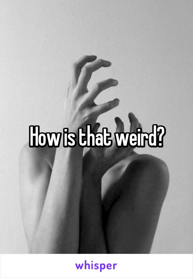 How is that weird?