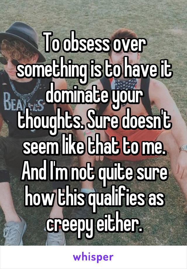 To obsess over something is to have it dominate your thoughts. Sure doesn't seem like that to me. And I'm not quite sure how this qualifies as creepy either.