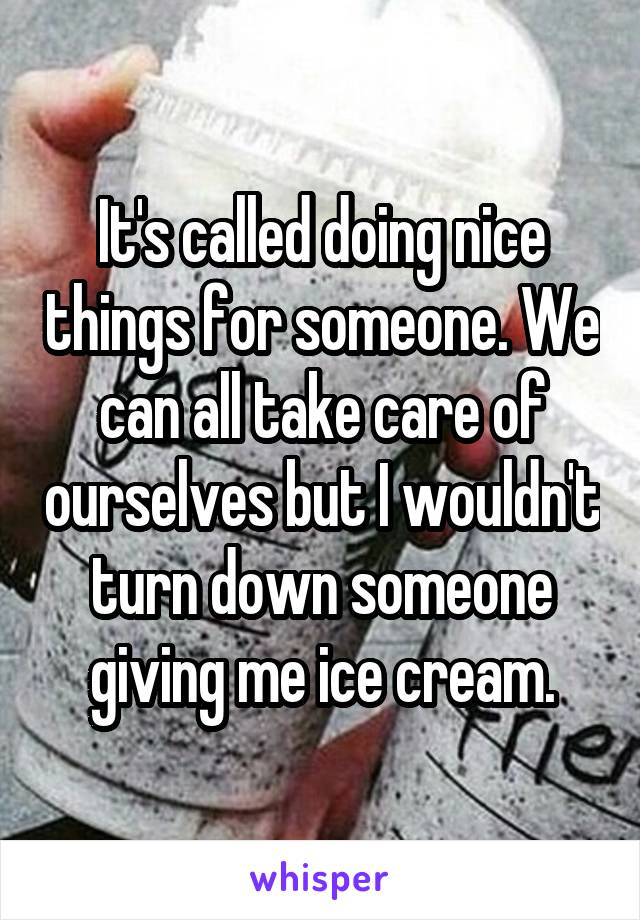 It's called doing nice things for someone. We can all take care of ourselves but I wouldn't turn down someone giving me ice cream.