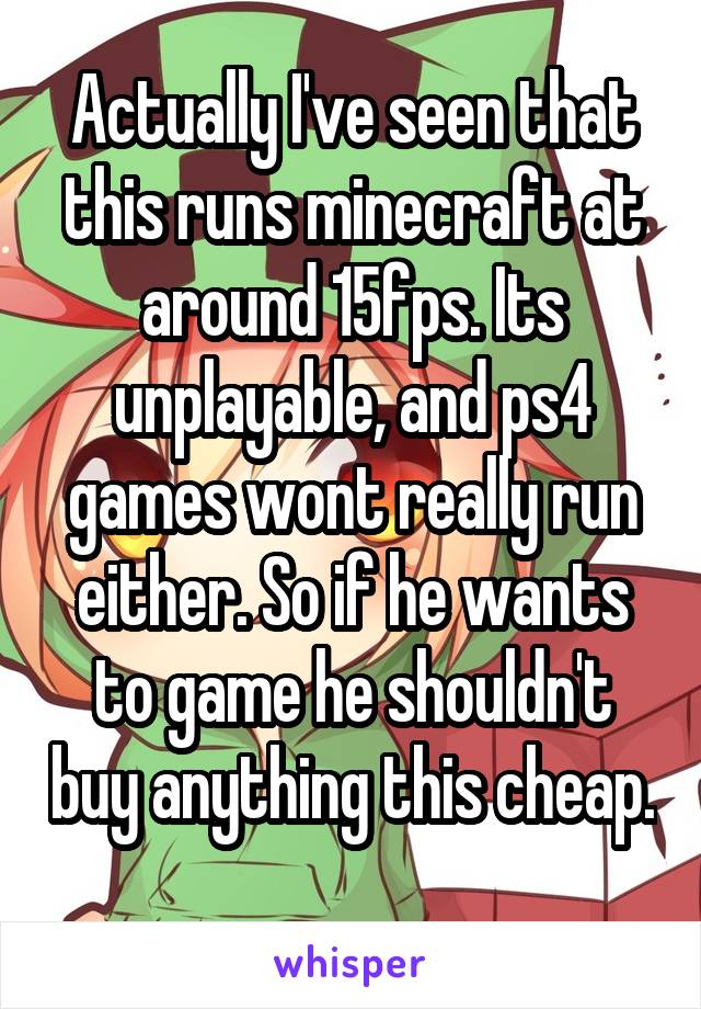 Actually I've seen that this runs minecraft at around 15fps. Its unplayable, and ps4 games wont really run either. So if he wants to game he shouldn't buy anything this cheap. 