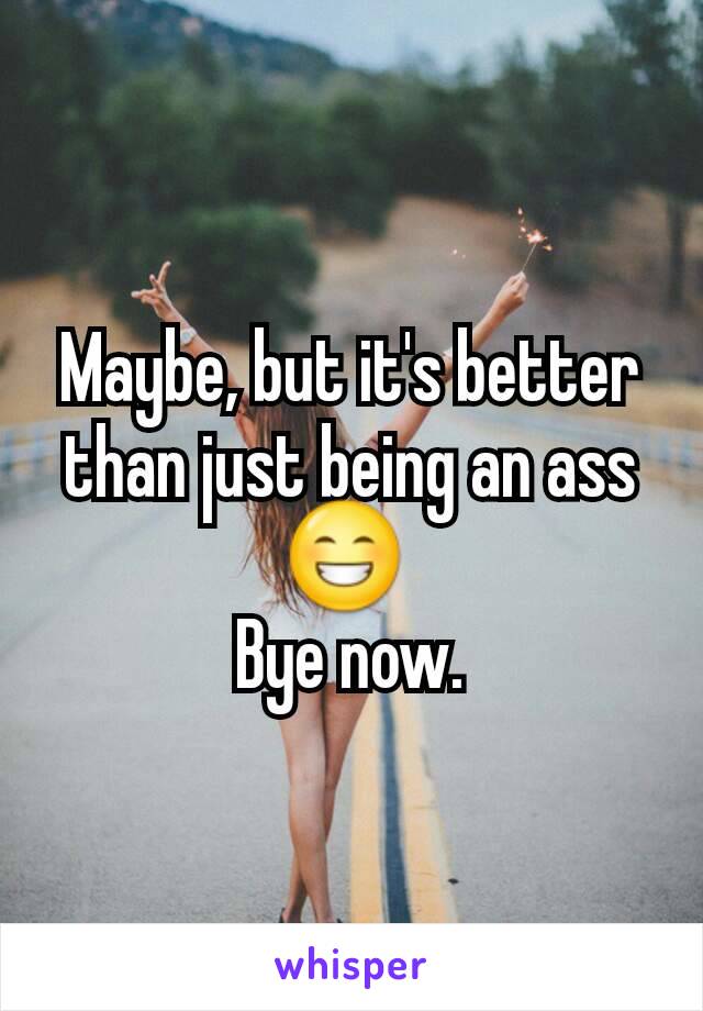 Maybe, but it's better than just being an ass 😁 
Bye now.