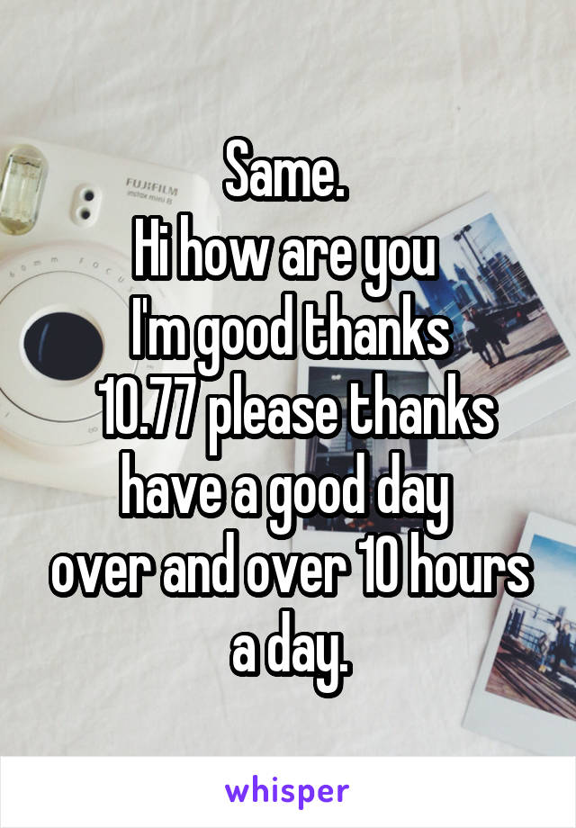 Same. 
Hi how are you 
I'm good thanks
 10.77 please thanks have a good day 
over and over 10 hours a day.