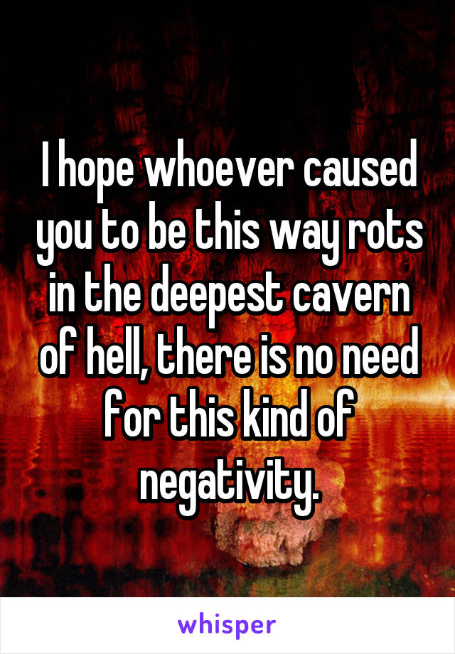 I hope whoever caused you to be this way rots in the deepest cavern of hell, there is no need for this kind of negativity.