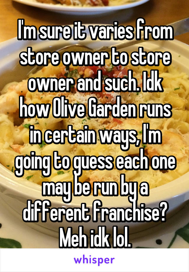 I'm sure it varies from store owner to store owner and such. Idk how Olive Garden runs in certain ways, I'm going to guess each one may be run by a different franchise? Meh idk lol.