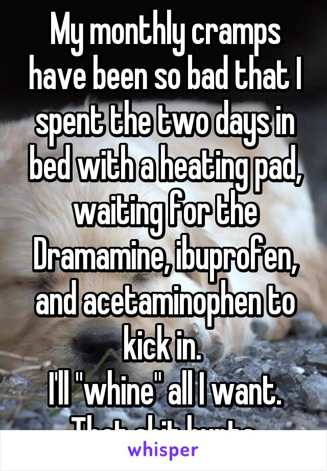 My monthly cramps have been so bad that I spent the two days in bed with a heating pad, waiting for the Dramamine, ibuprofen, and acetaminophen to kick in. 
I'll "whine" all I want. That shit hurts.