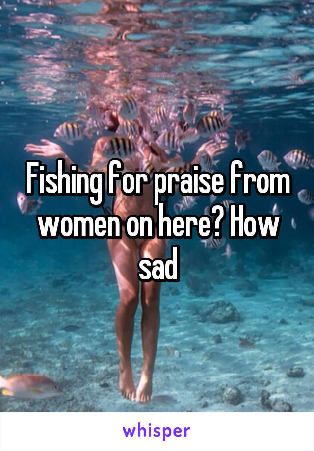 Fishing for praise from women on here? How sad