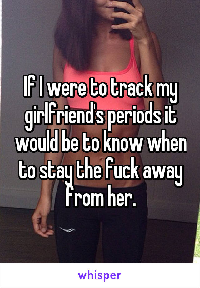 If I were to track my girlfriend's periods it would be to know when to stay the fuck away from her.