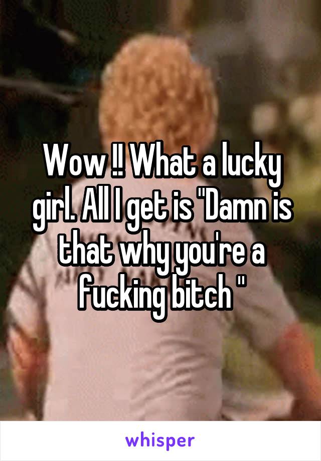 Wow !! What a lucky girl. All I get is "Damn is that why you're a fucking bitch "