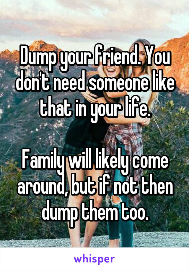 Dump your friend. You don't need someone like that in your life.

Family will likely come around, but if not then dump them too.