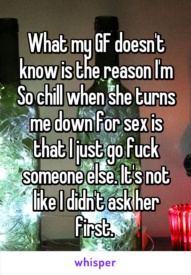 What my GF doesn't know is the reason I'm
So chill when she turns me down for sex is that I just go fuck someone else. It's not like I didn't ask her first. 