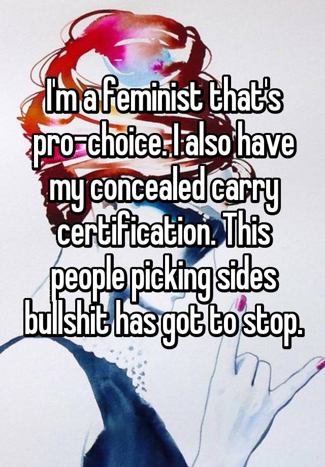 I'm a feminist that's pro-choice. I also have my concealed carry certification. This people picking sides bullshit has got to stop. 