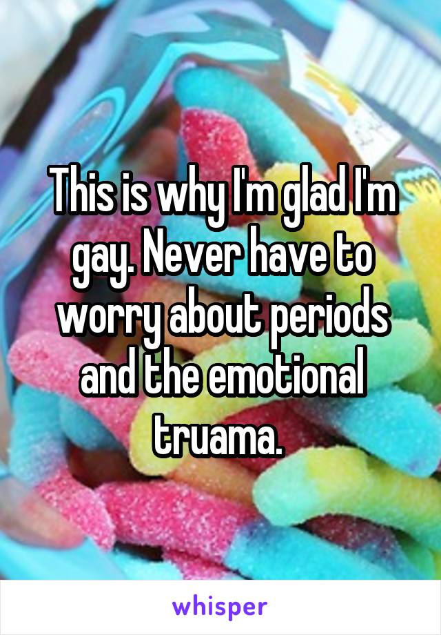 This is why I'm glad I'm gay. Never have to worry about periods and the emotional truama. 