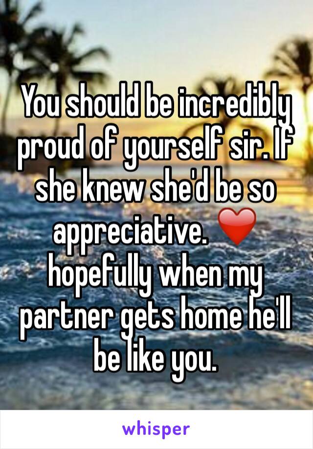 You should be incredibly proud of yourself sir. If she knew she'd be so appreciative. ❤️ hopefully when my partner gets home he'll be like you. 