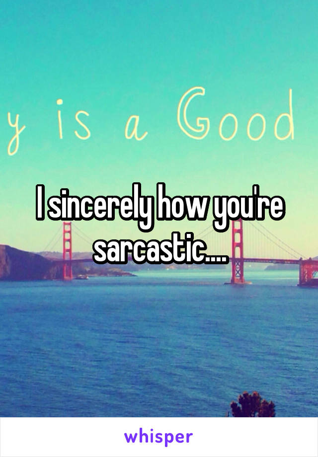 I sincerely how you're sarcastic....