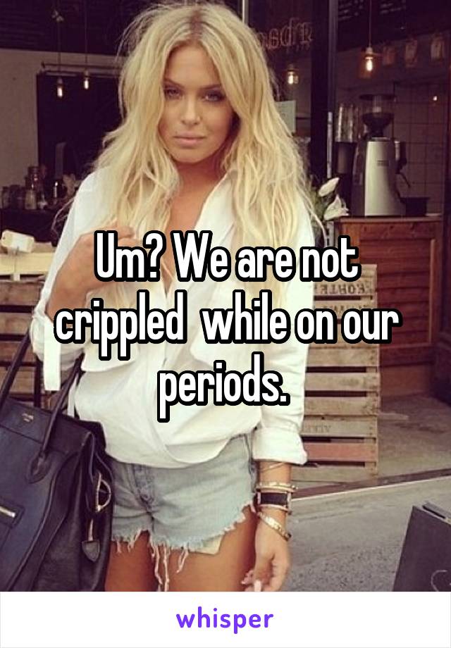 Um? We are not crippled  while on our periods. 