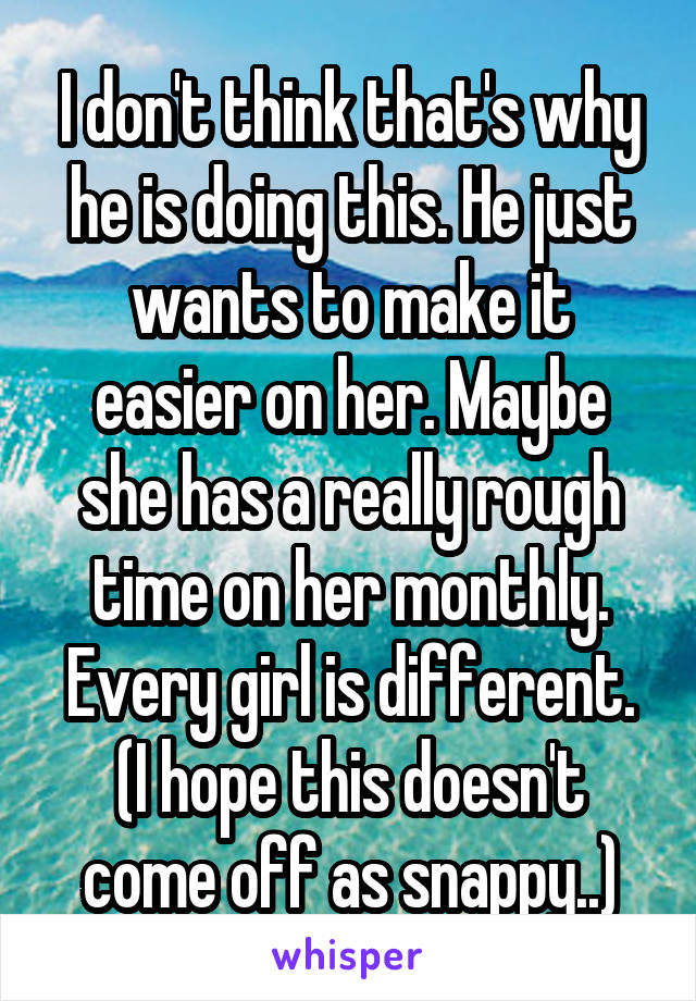 I don't think that's why he is doing this. He just wants to make it easier on her. Maybe she has a really rough time on her monthly. Every girl is different. (I hope this doesn't come off as snappy..)