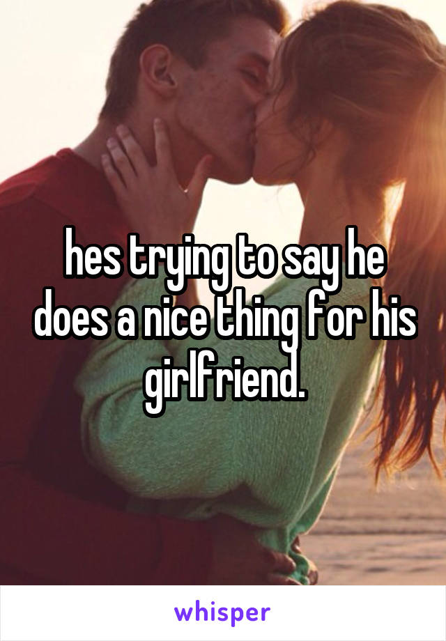 hes trying to say he does a nice thing for his girlfriend.