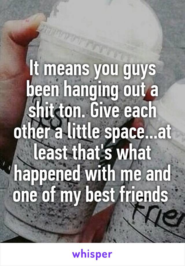 It means you guys been hanging out a shit ton. Give each other a little space...at least that's what happened with me and one of my best friends 