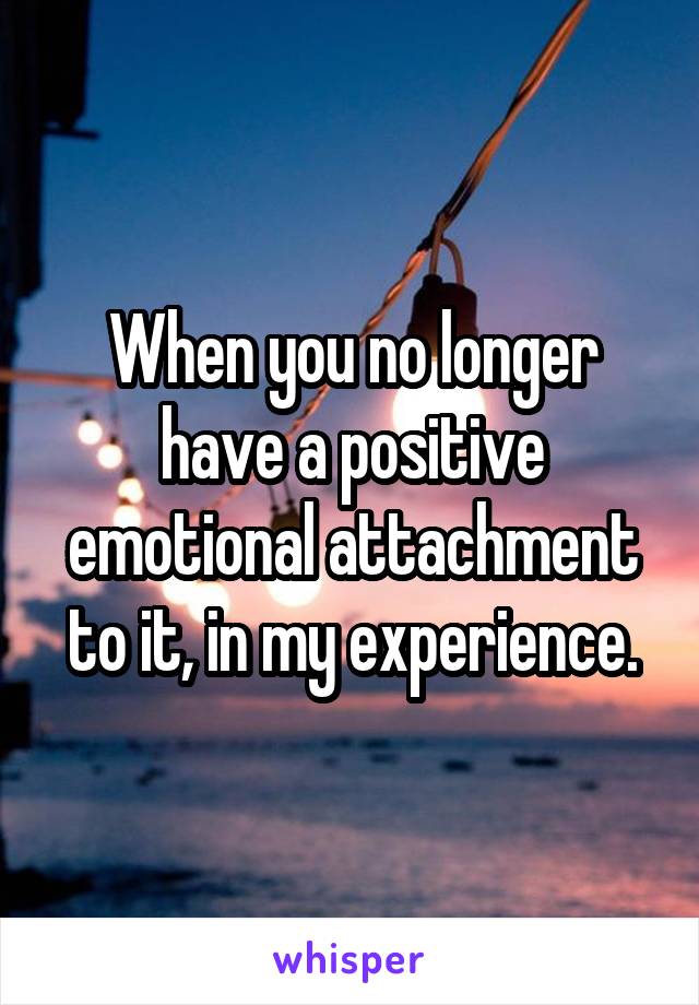 When you no longer have a positive emotional attachment to it, in my experience.