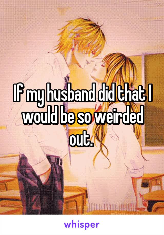 If my husband did that I would be so weirded out. 