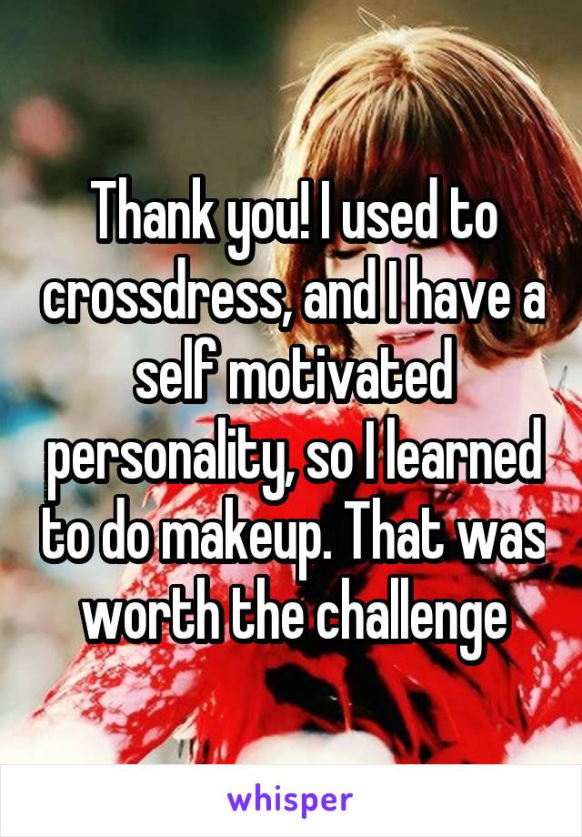 Thank you! I used to crossdress, and I have a self motivated personality, so I learned to do makeup. That was worth the challenge