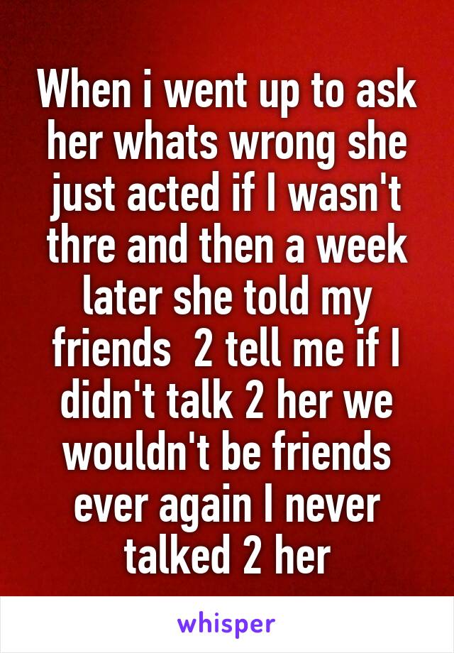When i went up to ask her whats wrong she just acted if I wasn't thre and then a week later she told my friends  2 tell me if I didn't talk 2 her we wouldn't be friends ever again I never talked 2 her