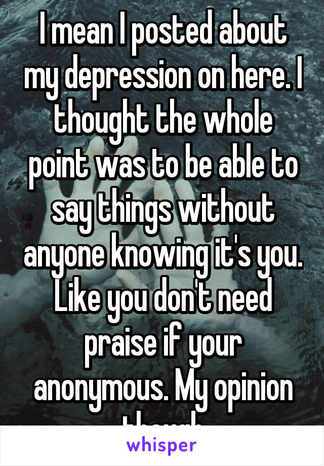 I mean I posted about my depression on here. I thought the whole point was to be able to say things without anyone knowing it's you. Like you don't need praise if your anonymous. My opinion though