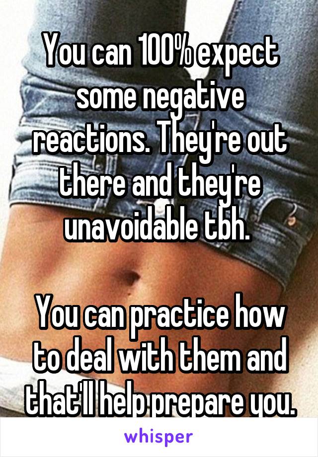 You can 100% expect some negative reactions. They're out there and they're unavoidable tbh. 

You can practice how to deal with them and that'll help prepare you.