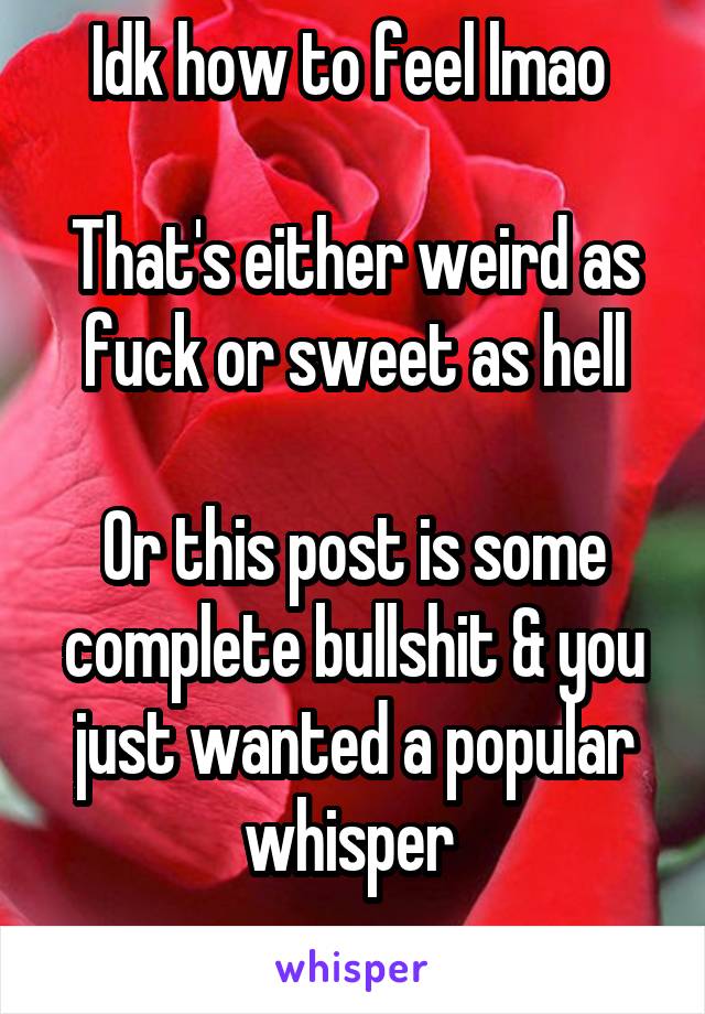 Idk how to feel lmao 

That's either weird as fuck or sweet as hell

Or this post is some complete bullshit & you just wanted a popular whisper 
