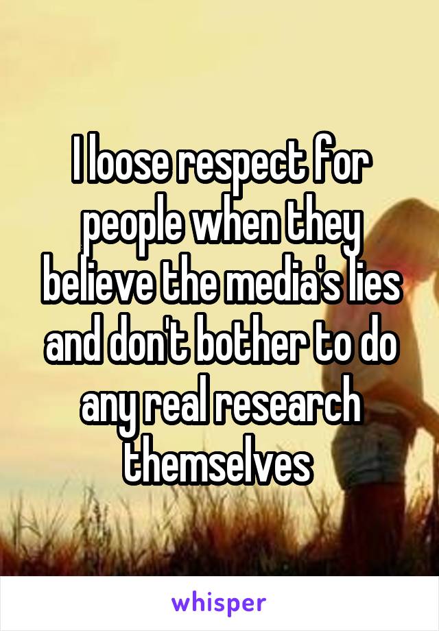 I loose respect for people when they believe the media's lies and don't bother to do any real research themselves 