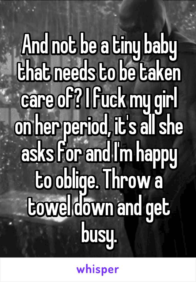 And not be a tiny baby that needs to be taken care of? I fuck my girl on her period, it's all she asks for and I'm happy to oblige. Throw a towel down and get busy.