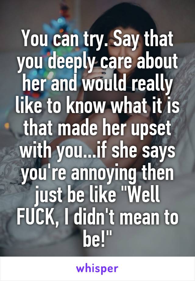 You can try. Say that you deeply care about her and would really like to know what it is that made her upset with you...if she says you're annoying then just be like "Well FUCK, I didn't mean to be!"