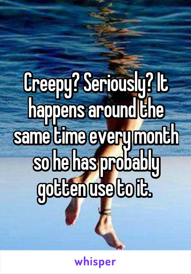 Creepy? Seriously? It happens around the same time every month so he has probably gotten use to it. 