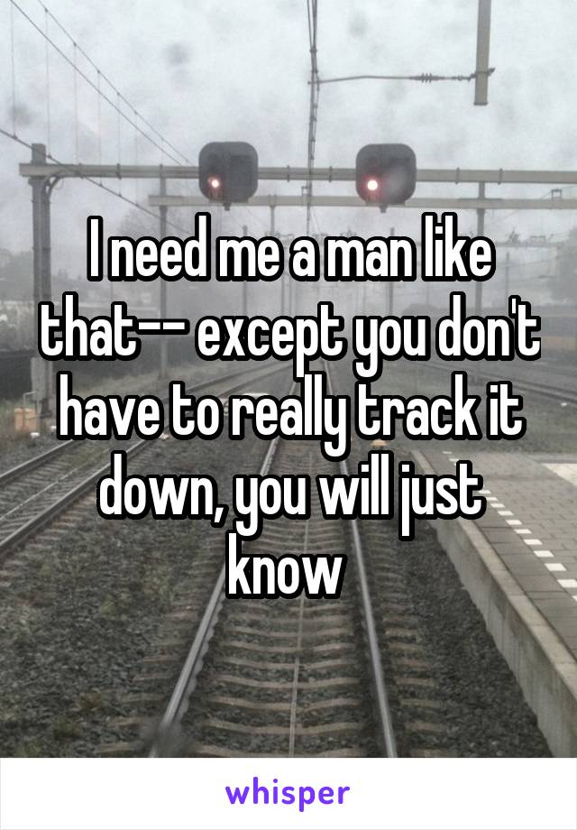 I need me a man like that-- except you don't have to really track it down, you will just know 