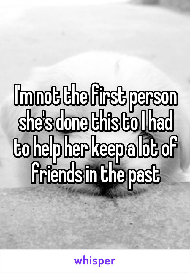 I'm not the first person she's done this to I had to help her keep a lot of friends in the past