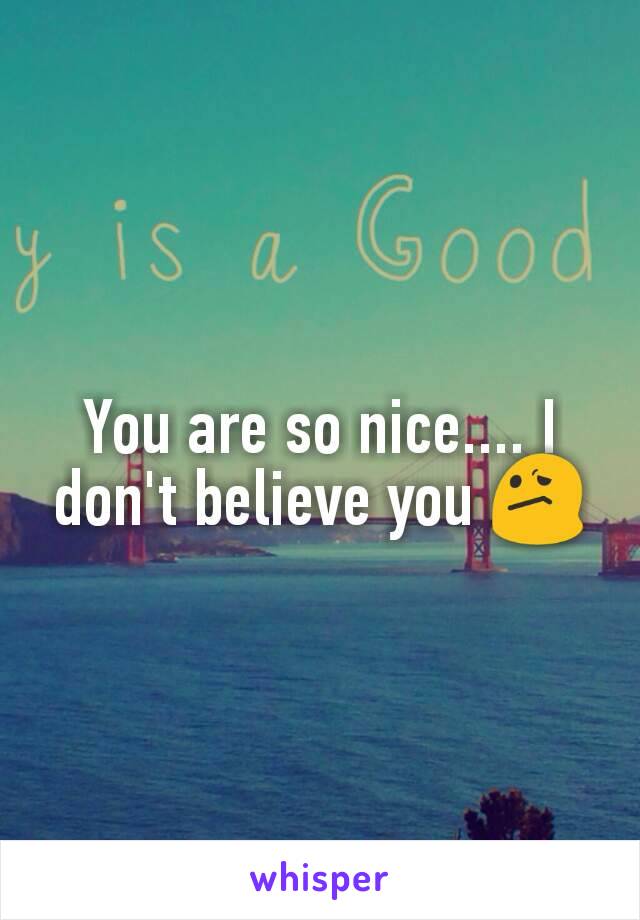 You are so nice.... I don't believe you 😕