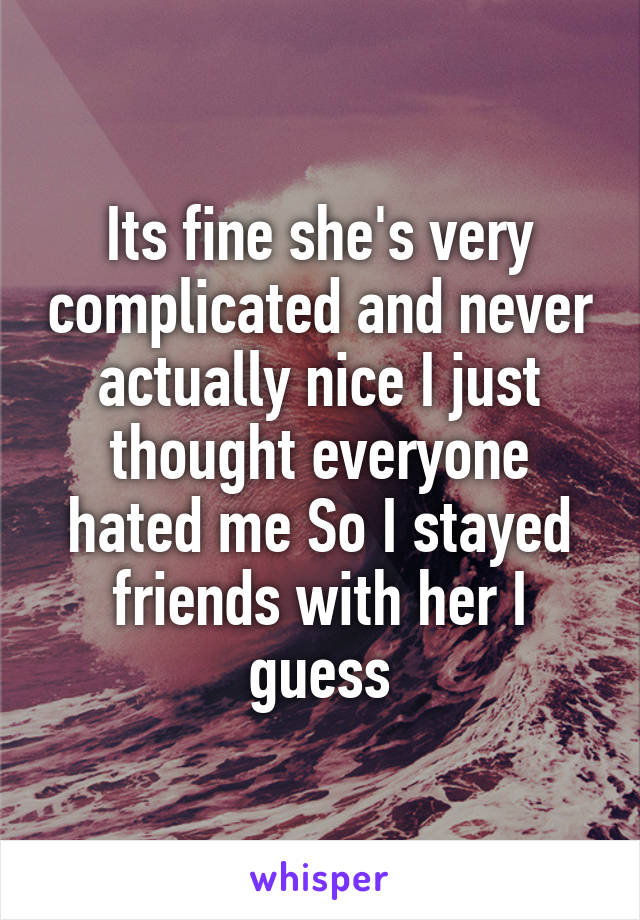 Its fine she's very complicated and never actually nice I just thought everyone hated me So I stayed friends with her I guess