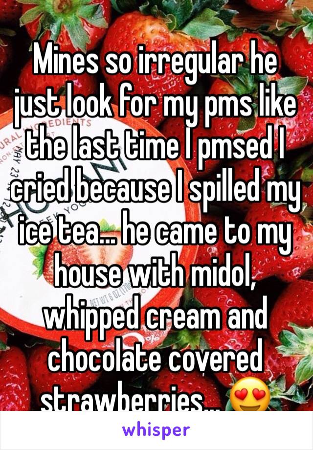 Mines so irregular he just look for my pms like the last time I pmsed I cried because I spilled my ice tea... he came to my house with midol, whipped cream and chocolate covered strawberries... 😍