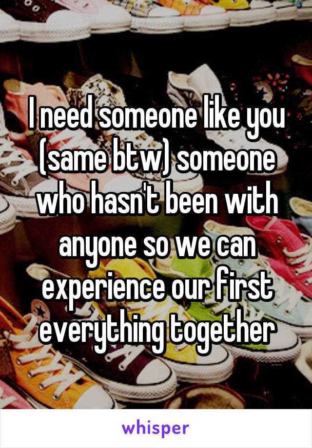 I need someone like you (same btw) someone who hasn't been with anyone so we can experience our first everything together